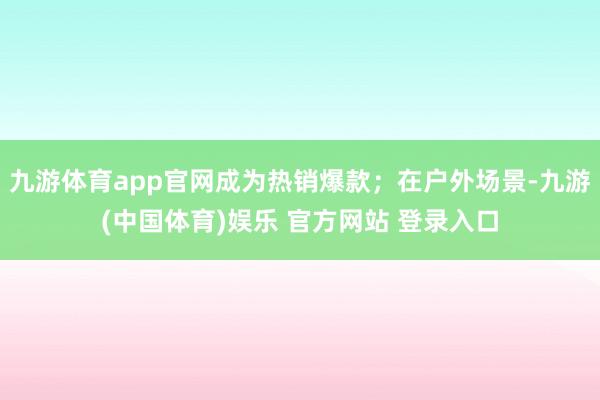 九游体育app官网成为热销爆款；在户外场景-九游(中国体育)娱乐 官方网站 登录入口