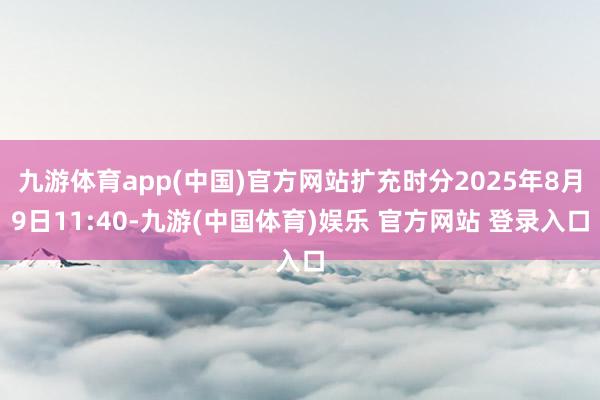 九游体育app(中国)官方网站扩充时分2025年8月9日11:40-九游(中国体育)娱乐 官方网站 登录入口