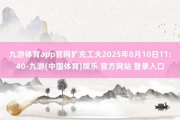 九游体育app官网扩充工夫2025年8月10日11:40-九游(中国体育)娱乐 官方网站 登录入口