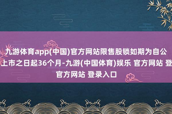 九游体育app(中国)官方网站限售股锁如期为自公司股票上市之日起36个月-九游(中国体育)娱乐 官方网站 登录入口