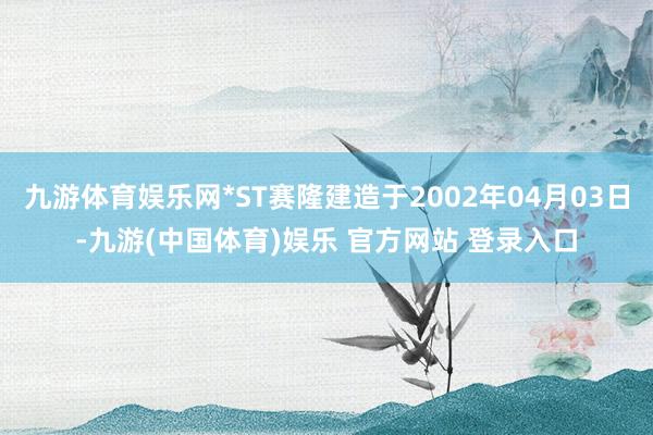 九游体育娱乐网*ST赛隆建造于2002年04月03日-九游(中国体育)娱乐 官方网站 登录入口