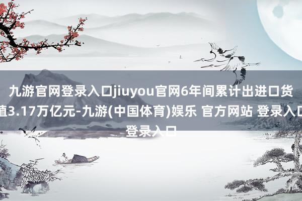 九游官网登录入口jiuyou官网6年间累计出进口货值3.17万亿元-九游(中国体育)娱乐 官方网站 登录入口