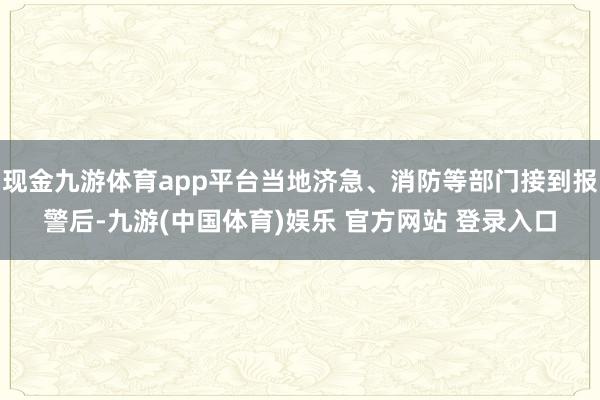 现金九游体育app平台当地济急、消防等部门接到报警后-九游(中国体育)娱乐 官方网站 登录入口