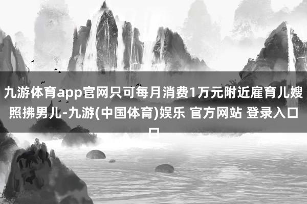 九游体育app官网只可每月消费1万元附近雇育儿嫂照拂男儿-九游(中国体育)娱乐 官方网站 登录入口