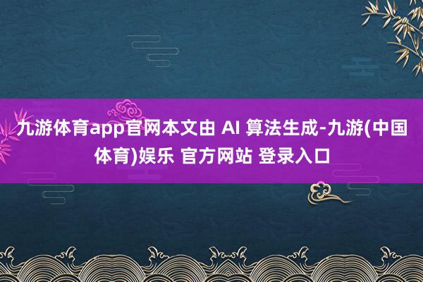 九游体育app官网本文由 AI 算法生成-九游(中国体育)娱乐 官方网站 登录入口