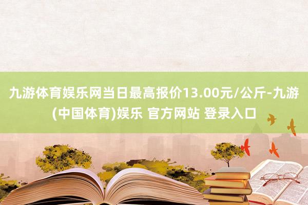 九游体育娱乐网当日最高报价13.00元/公斤-九游(中国体育)娱乐 官方网站 登录入口