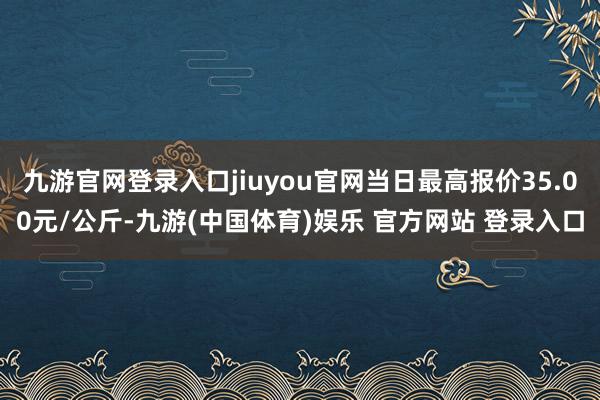 九游官网登录入口jiuyou官网当日最高报价35.00元/公斤-九游(中国体育)娱乐 官方网站 登录入口