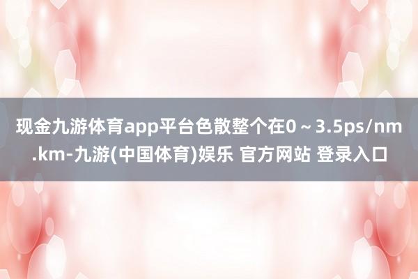 现金九游体育app平台色散整个在0～3.5ps/nm.km-九游(中国体育)娱乐 官方网站 登录入口