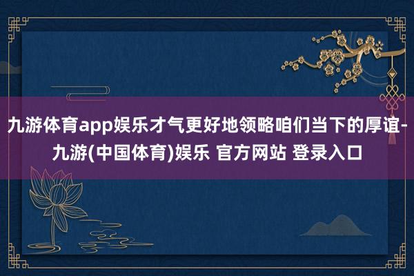 九游体育app娱乐才气更好地领略咱们当下的厚谊-九游(中国体育)娱乐 官方网站 登录入口