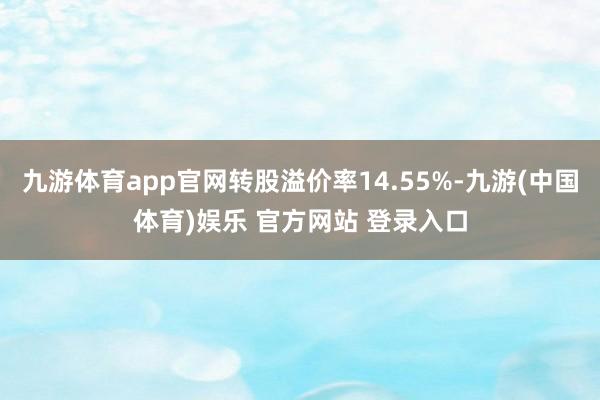 九游体育app官网转股溢价率14.55%-九游(中国体育)娱乐 官方网站 登录入口