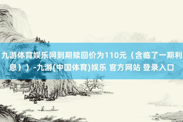 九游体育娱乐网到期赎回价为110元（含临了一期利息））-九游(中国体育)娱乐 官方网站 登录入口