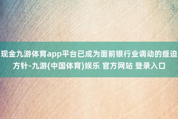 现金九游体育app平台已成为面前银行业调动的蹙迫方针-九游(中国体育)娱乐 官方网站 登录入口