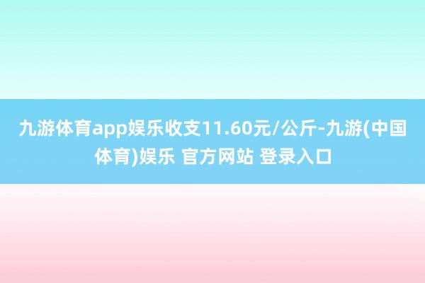 九游体育app娱乐收支11.60元/公斤-九游(中国体育)娱乐 官方网站 登录入口