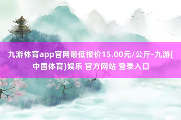 九游体育app官网最低报价15.00元/公斤-九游(中国体育)娱乐 官方网站 登录入口