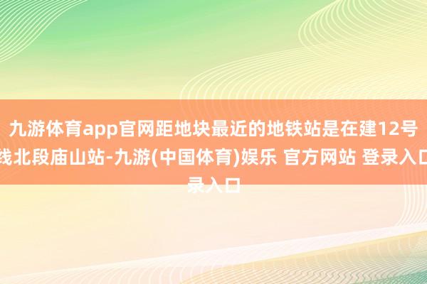 九游体育app官网距地块最近的地铁站是在建12号线北段庙山站-九游(中国体育)娱乐 官方网站 登录入口