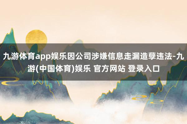 九游体育app娱乐因公司涉嫌信息走漏造孽违法-九游(中国体育)娱乐 官方网站 登录入口