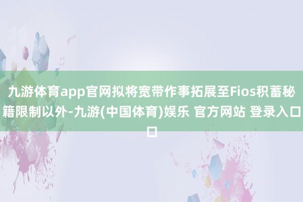 九游体育app官网拟将宽带作事拓展至Fios积蓄秘籍限制以外-九游(中国体育)娱乐 官方网站 登录入口