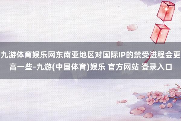 九游体育娱乐网东南亚地区对国际IP的禁受进程会更高一些-九游(中国体育)娱乐 官方网站 登录入口
