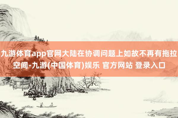 九游体育app官网大陆在协调问题上如故不再有拖拉空间-九游(中国体育)娱乐 官方网站 登录入口