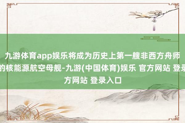 九游体育app娱乐将成为历史上第一艘非西方舟师运营的核能源航空母舰-九游(中国体育)娱乐 官方网站 登录入口