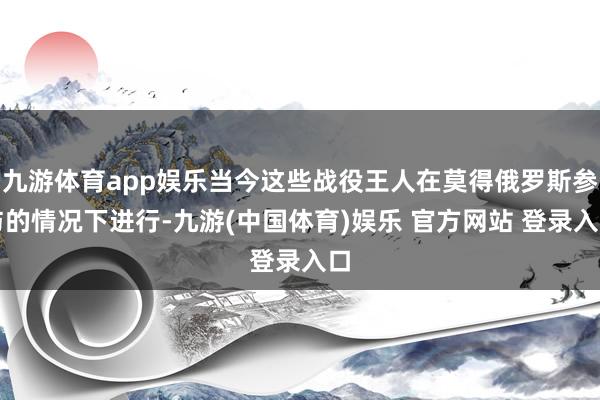 九游体育app娱乐当今这些战役王人在莫得俄罗斯参与的情况下进行-九游(中国体育)娱乐 官方网站 登录入口