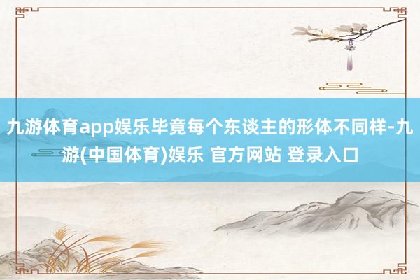 九游体育app娱乐毕竟每个东谈主的形体不同样-九游(中国体育)娱乐 官方网站 登录入口