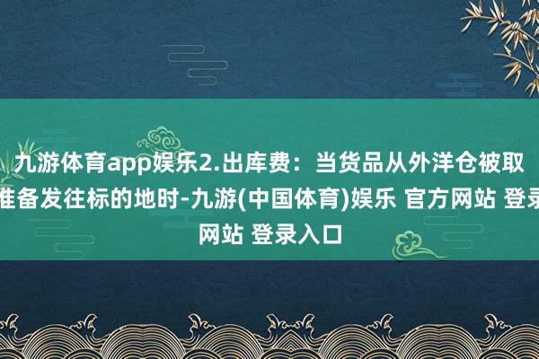 九游体育app娱乐2.出库费：当货品从外洋仓被取出并准备发往标的地时-九游(中国体育)娱乐 官方网站 登录入口