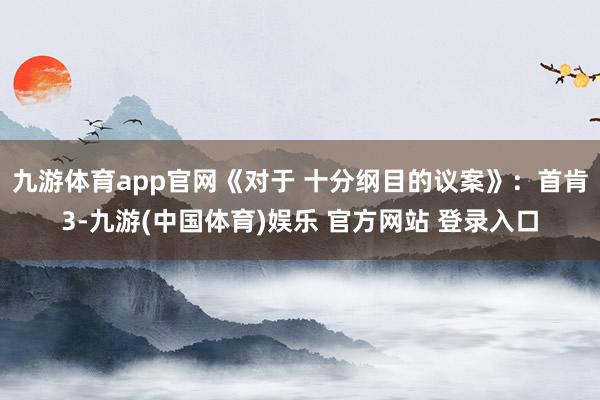 九游体育app官网《对于 十分纲目的议案》：首肯3-九游(中国体育)娱乐 官方网站 登录入口