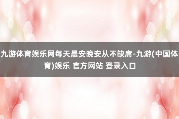 九游体育娱乐网每天晨安晚安从不缺席-九游(中国体育)娱乐 官方网站 登录入口