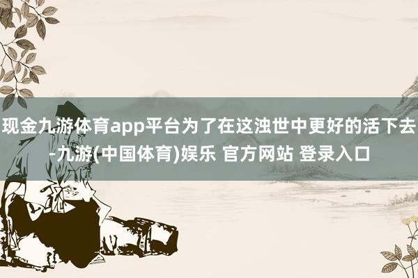 现金九游体育app平台为了在这浊世中更好的活下去-九游(中国体育)娱乐 官方网站 登录入口