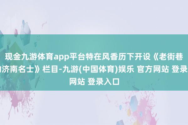 现金九游体育app平台特在风香历下开设《老街巷里的济南名士》栏目-九游(中国体育)娱乐 官方网站 登录入口