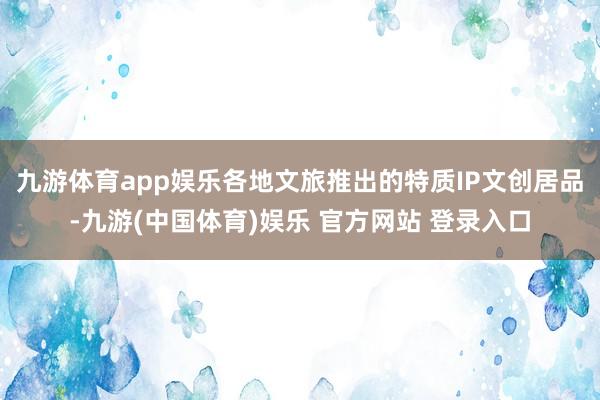 九游体育app娱乐各地文旅推出的特质IP文创居品-九游(中国体育)娱乐 官方网站 登录入口