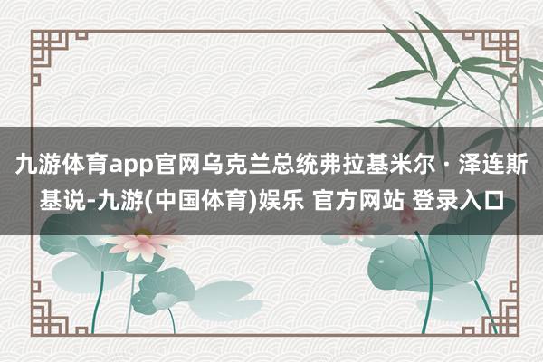 九游体育app官网乌克兰总统弗拉基米尔 · 泽连斯基说-九游(中国体育)娱乐 官方网站 登录入口