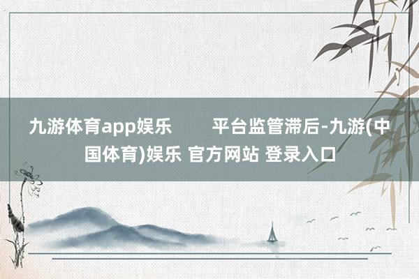 九游体育app娱乐        平台监管滞后-九游(中国体育)娱乐 官方网站 登录入口