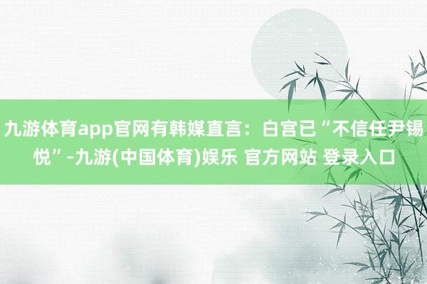 九游体育app官网有韩媒直言：白宫已“不信任尹锡悦”-九游(中国体育)娱乐 官方网站 登录入口