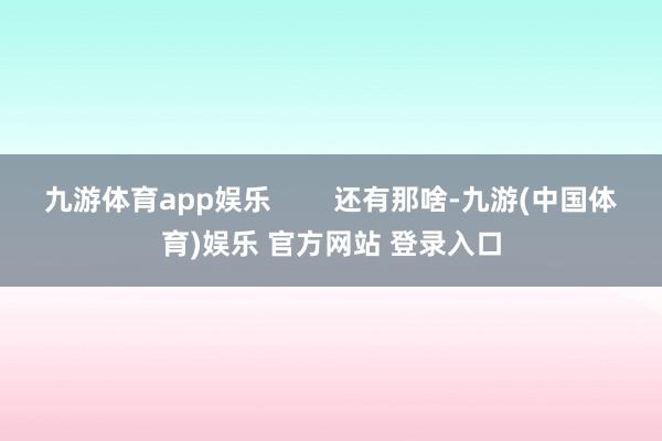 九游体育app娱乐        还有那啥-九游(中国体育)娱乐 官方网站 登录入口