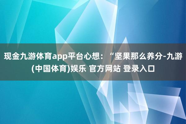 现金九游体育app平台心想：“坚果那么养分-九游(中国体育)娱乐 官方网站 登录入口