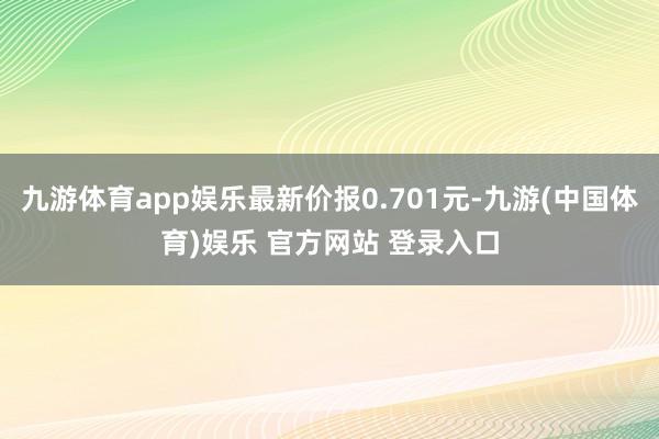 九游体育app娱乐最新价报0.701元-九游(中国体育)娱乐 官方网站 登录入口