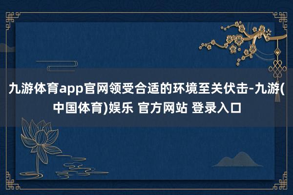 九游体育app官网领受合适的环境至关伏击-九游(中国体育)娱乐 官方网站 登录入口