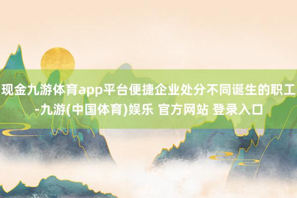 现金九游体育app平台便捷企业处分不同诞生的职工-九游(中国体育)娱乐 官方网站 登录入口