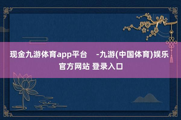 现金九游体育app平台    -九游(中国体育)娱乐 官方网站 登录入口