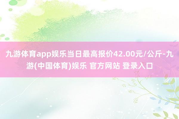九游体育app娱乐当日最高报价42.00元/公斤-九游(中国体育)娱乐 官方网站 登录入口