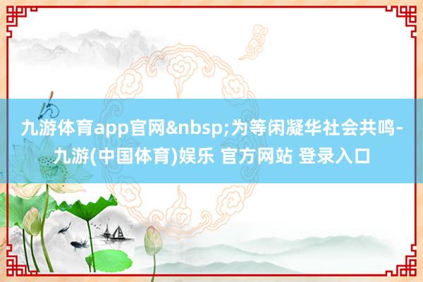 九游体育app官网&nbsp;为等闲凝华社会共鸣-九游(中国体育)娱乐 官方网站 登录入口