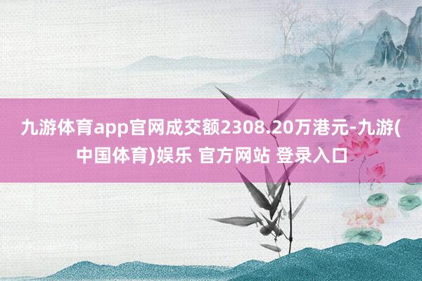 九游体育app官网成交额2308.20万港元-九游(中国体育)娱乐 官方网站 登录入口