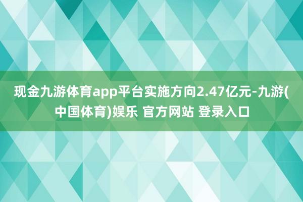 现金九游体育app平台实施方向2.47亿元-九游(中国体育)娱乐 官方网站 登录入口