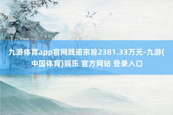九游体育app官网践诺宗旨2381.33万元-九游(中国体育)娱乐 官方网站 登录入口