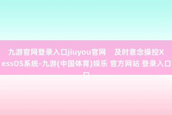 九游官网登录入口jiuyou官网    及时意念操控XessOS系统-九游(中国体育)娱乐 官方网站 登录入口