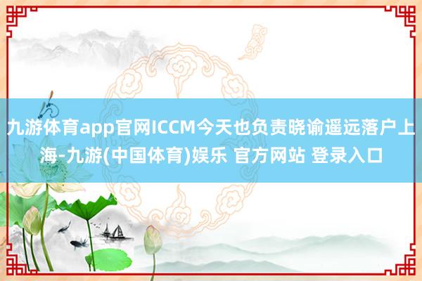 九游体育app官网ICCM今天也负责晓谕遥远落户上海-九游(中国体育)娱乐 官方网站 登录入口