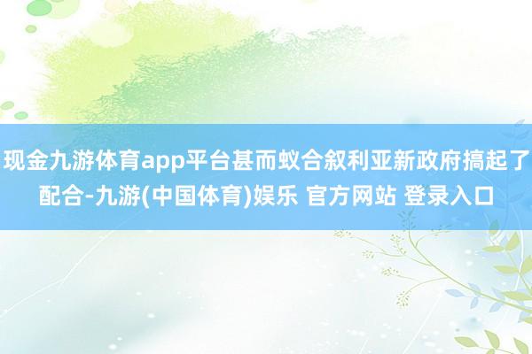 现金九游体育app平台甚而蚁合叙利亚新政府搞起了配合-九游(中国体育)娱乐 官方网站 登录入口