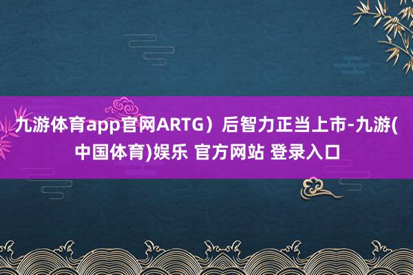 九游体育app官网ARTG)后智力正当上市-九游(中国体育)娱乐 官方网站 登录入口